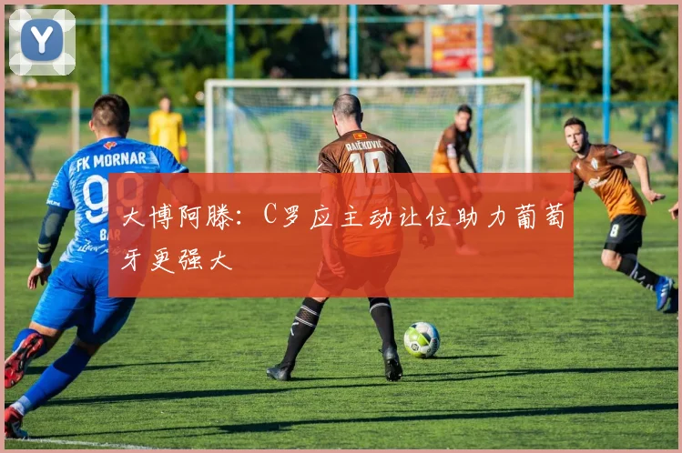 大博阿滕：C罗应主动让位助力葡萄牙更强大