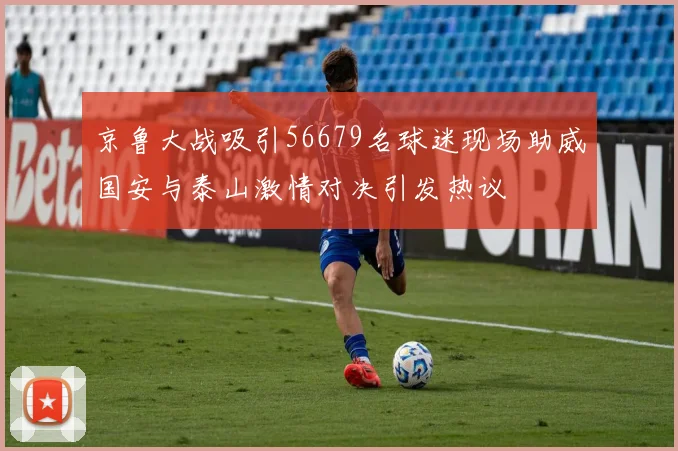 京鲁大战吸引56679名球迷现场助威国安与泰山激情对决引发热议