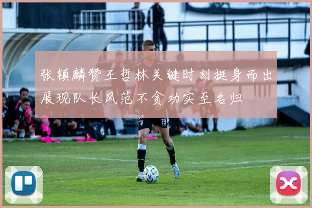 张镇麟赞王哲林关键时刻挺身而出展现队长风范不贪功实至名归