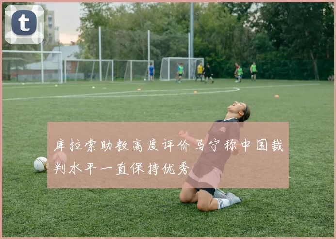 库拉索助教高度评价马宁称中国裁判水平一直保持优秀