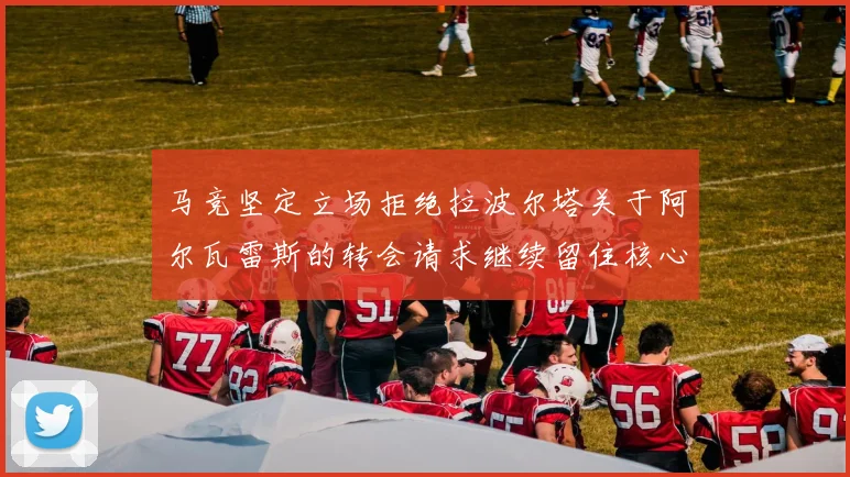 马竞坚定立场拒绝拉波尔塔关于阿尔瓦雷斯的转会请求继续留住核心球员