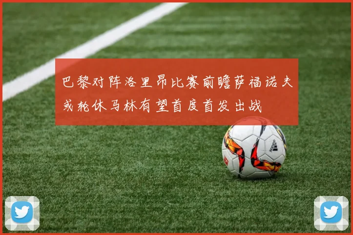 巴黎对阵洛里昂比赛前瞻萨福诺夫或轮休马林有望首度首发出战