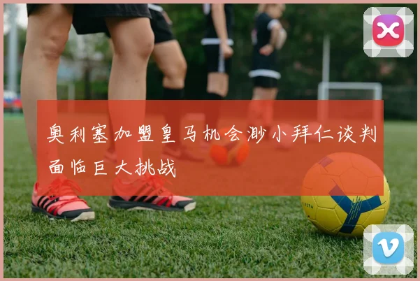 奥利塞加盟皇马机会渺小拜仁谈判面临巨大挑战