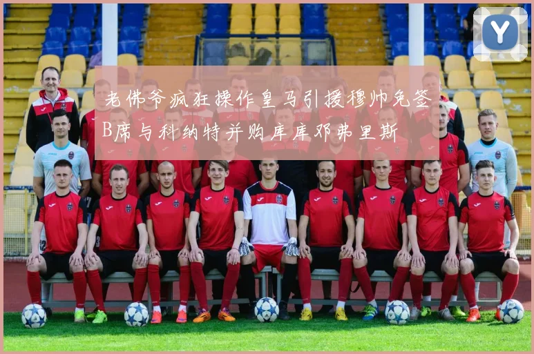 老佛爷疯狂操作皇马引援穆帅免签B席与科纳特并购库库邓弗里斯