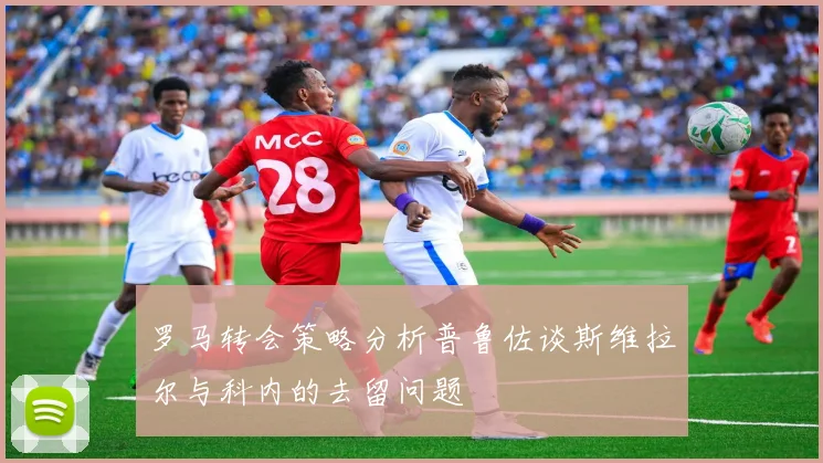 罗马转会策略分析普鲁佐谈斯维拉尔与科内的去留问题