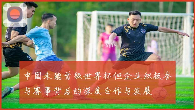 中国未能晋级世界杯但企业积极参与赛事背后的深度合作与发展