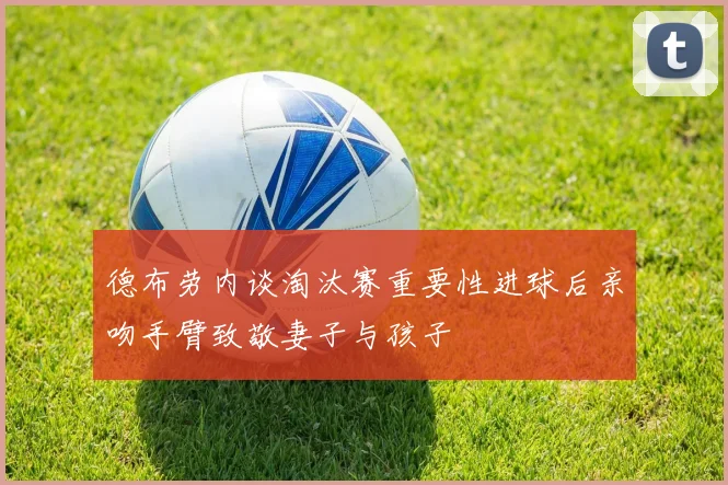德布劳内谈淘汰赛重要性进球后亲吻手臂致敬妻子与孩子