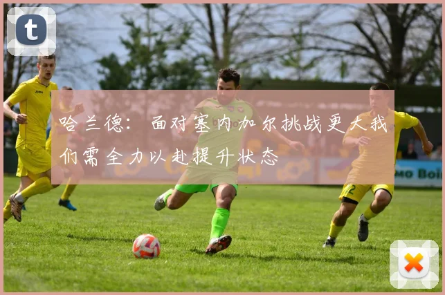 哈兰德：面对塞内加尔挑战更大我们需全力以赴提升状态