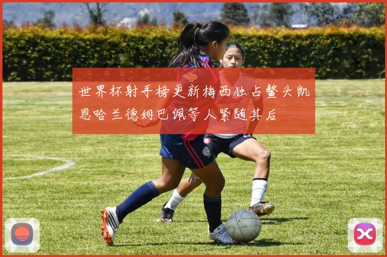 世界杯射手榜更新梅西独占鳌头凯恩哈兰德姆巴佩等人紧随其后