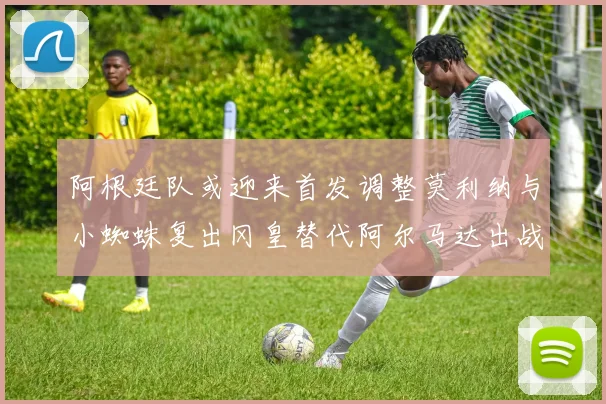 阿根廷队或迎来首发调整莫利纳与小蜘蛛复出冈皇替代阿尔马达出战