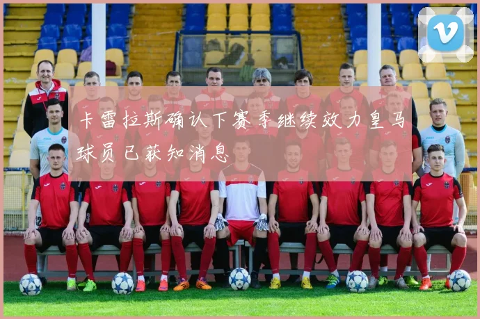 卡雷拉斯确认下赛季继续效力皇马球员已获知消息