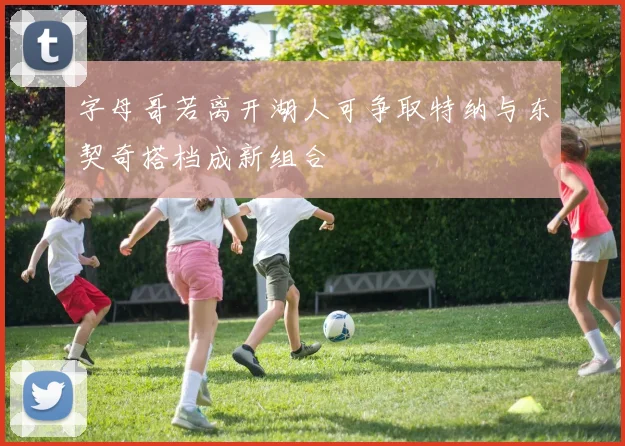 字母哥若离开湖人可争取特纳与东契奇搭档成新组合