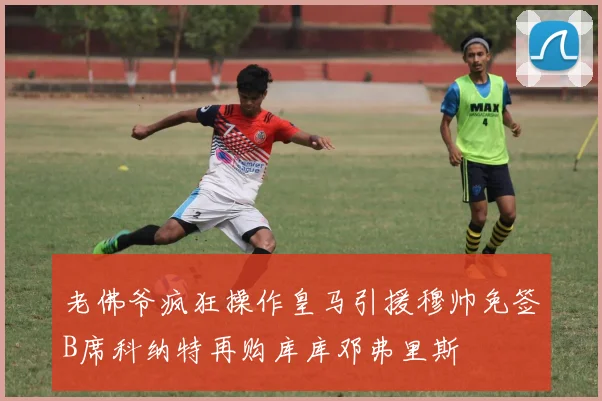 老佛爷疯狂操作皇马引援穆帅免签B席科纳特再购库库邓弗里斯