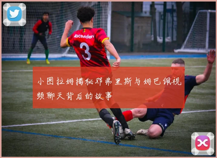 小图拉姆揭秘邓弗里斯与姆巴佩视频聊天背后的故事