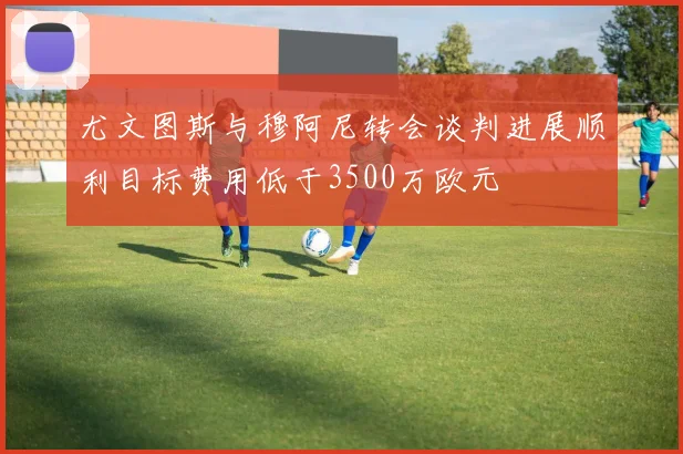尤文图斯与穆阿尼转会谈判进展顺利目标费用低于3500万欧元