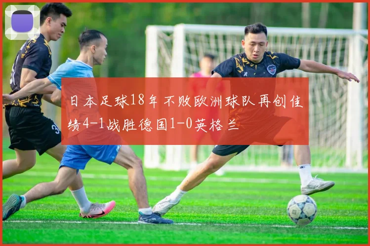 日本足球18年不败欧洲球队再创佳绩4-1战胜德国1-0英格兰