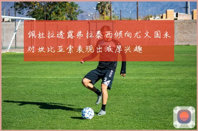 佩杜拉透露弗拉泰西倾向尤文国米对坎比亚索表现出浓厚兴趣