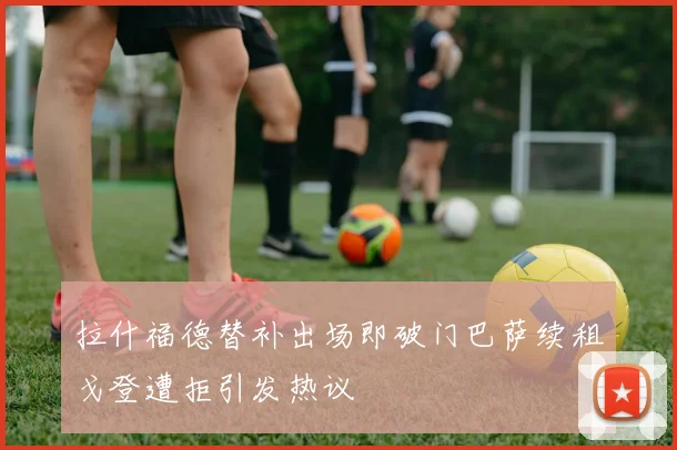 拉什福德替补出场即破门巴萨续租戈登遭拒引发热议